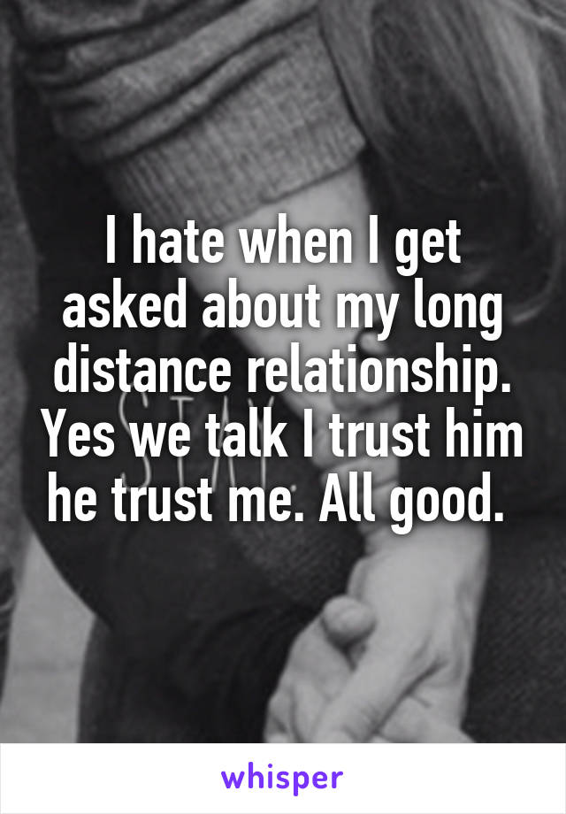 I hate when I get asked about my long distance relationship. Yes we talk I trust him he trust me. All good. 
