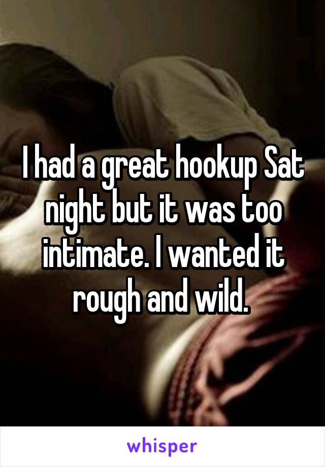 I had a great hookup Sat night but it was too intimate. I wanted it rough and wild. 