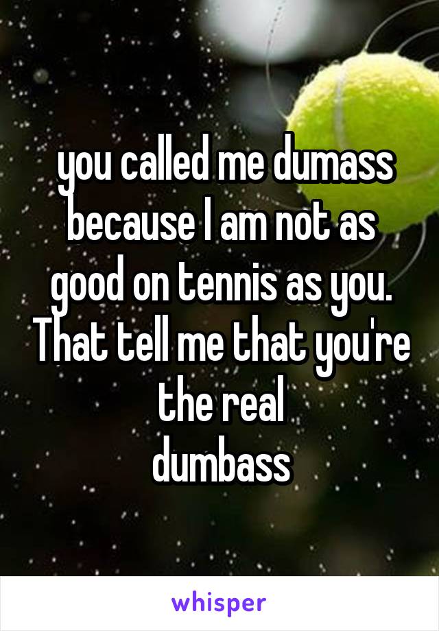  you called me dumass because I am not as good on tennis as you. That tell me that you're the real
 dumbass 