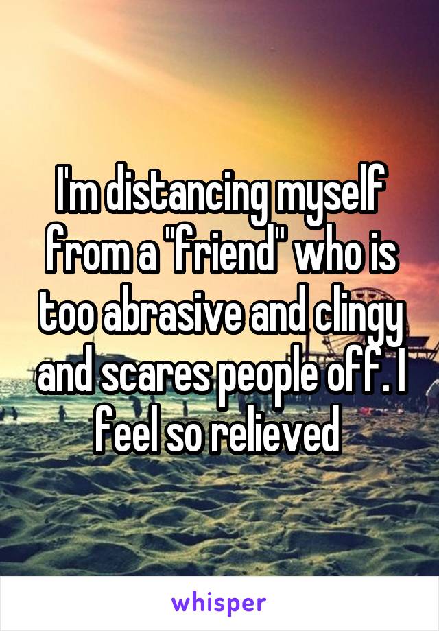 I'm distancing myself from a "friend" who is too abrasive and clingy and scares people off. I feel so relieved 