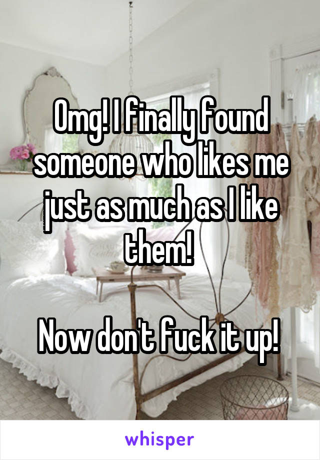 Omg! I finally found someone who likes me just as much as I like them! 

Now don't fuck it up! 