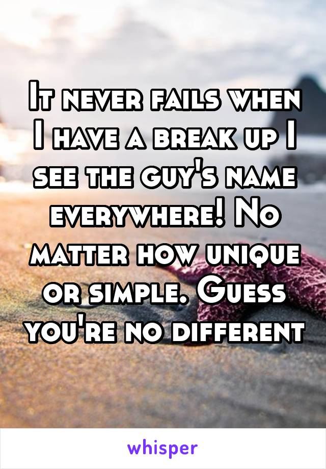 It never fails when I have a break up I see the guy's name everywhere! No matter how unique or simple. Guess you're no different 