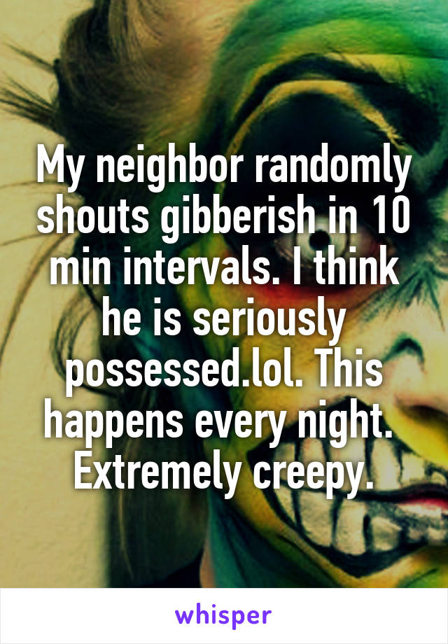 My neighbor randomly shouts gibberish in 10 min intervals. I think he is seriously possessed.lol. This happens every night.  Extremely creepy.