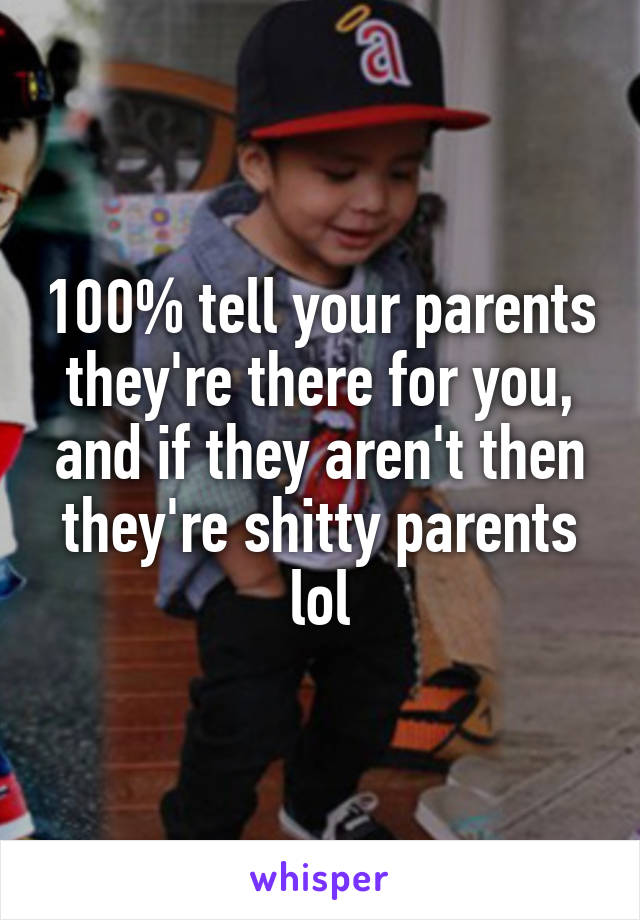 100% tell your parents they're there for you, and if they aren't then they're shitty parents lol