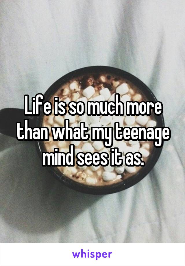 Life is so much more than what my teenage mind sees it as.