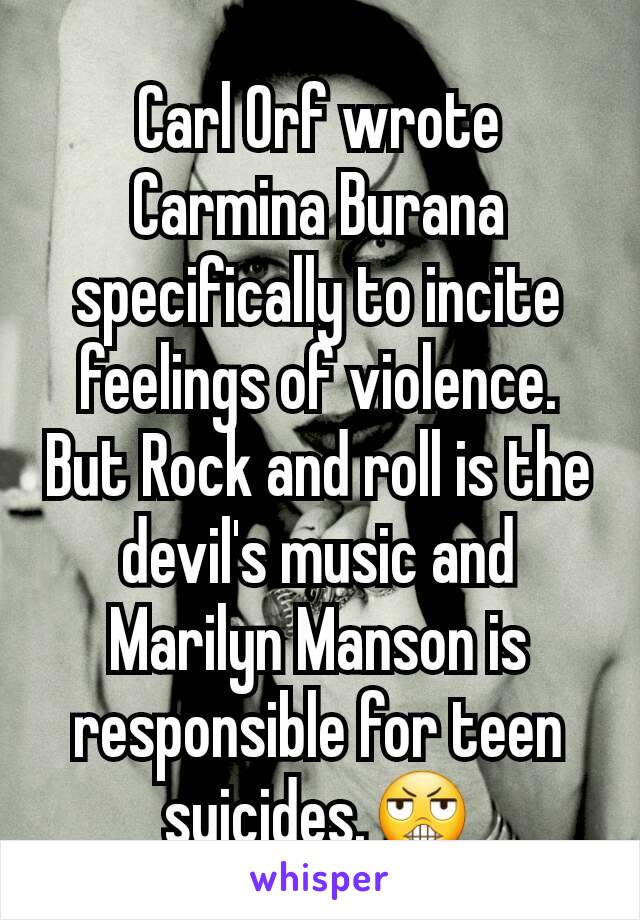 Carl Orf wrote Carmina Burana specifically to incite feelings of violence. But Rock and roll is the devil's music and Marilyn Manson is responsible for teen suicides.😬