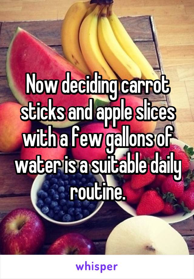 Now deciding carrot sticks and apple slices with a few gallons of water is a suitable daily routine.