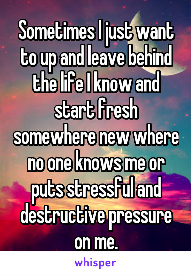 Sometimes I just want to up and leave behind the life I know and start fresh somewhere new where no one knows me or puts stressful and destructive pressure on me.