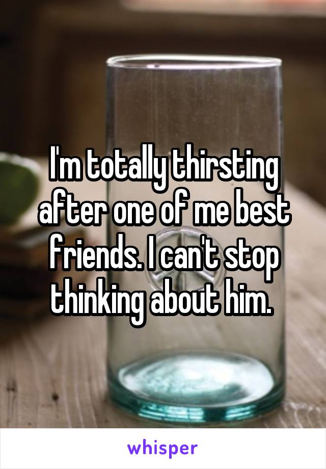 I'm totally thirsting after one of me best friends. I can't stop thinking about him. 