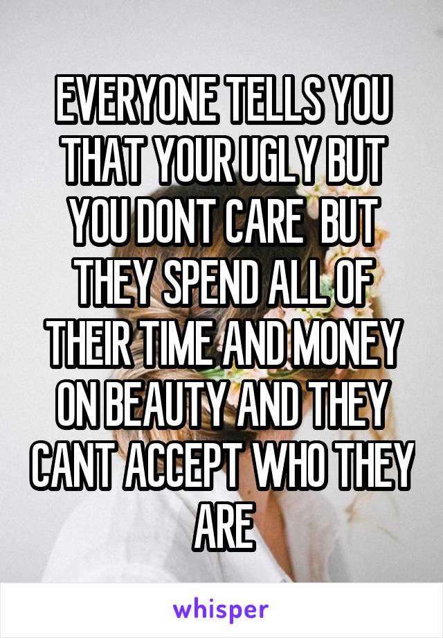 EVERYONE TELLS YOU THAT YOUR UGLY BUT YOU DONT CARE  BUT THEY SPEND ALL OF THEIR TIME AND MONEY ON BEAUTY AND THEY CANT ACCEPT WHO THEY ARE