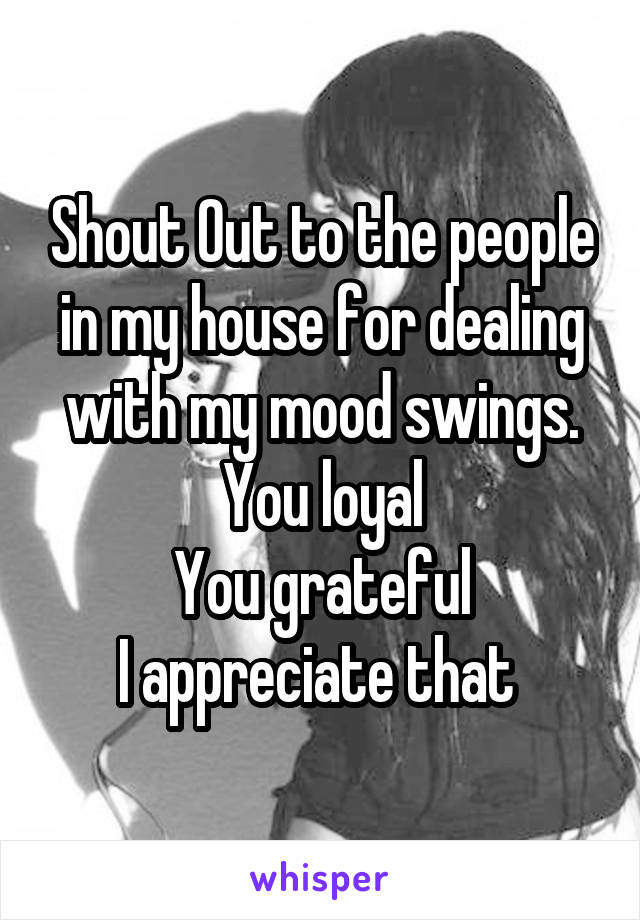 Shout Out to the people in my house for dealing with my mood swings.
You loyal
You grateful
I appreciate that 