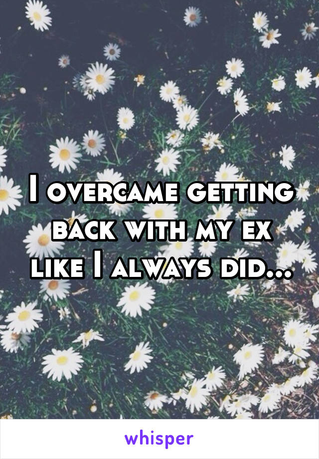 I overcame getting back with my ex like I always did...