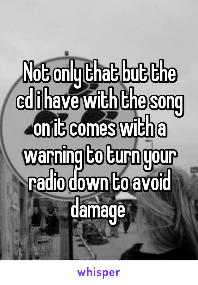 Not only that but the cd i have with the song on it comes with a warning to turn your radio down to avoid damage 