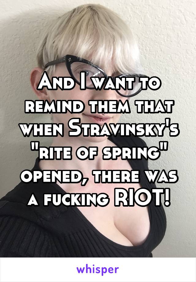 And I want to remind them that when Stravinsky's "rite of spring" opened, there was a fucking RIOT!