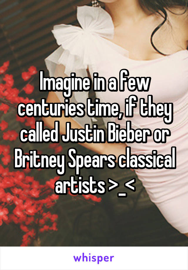 Imagine in a few centuries time, if they called Justin Bieber or Britney Spears classical artists >_<