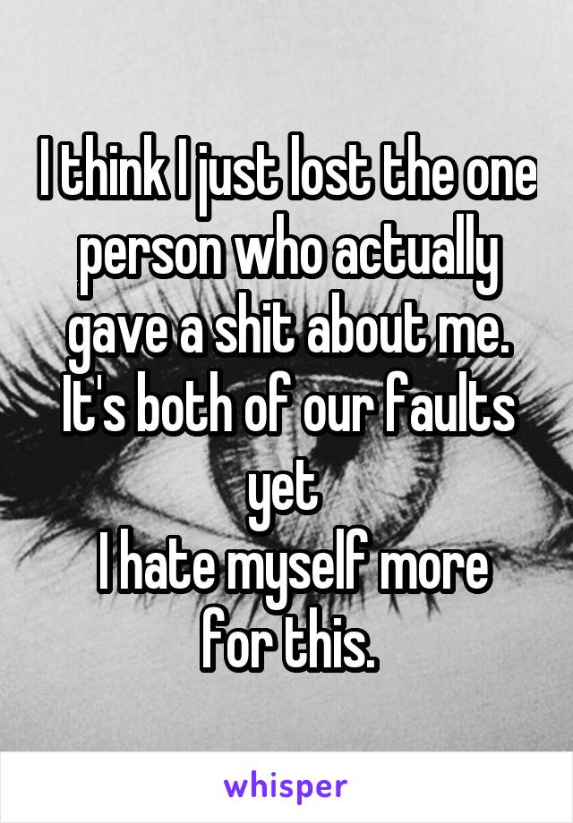 I think I just lost the one person who actually gave a shit about me. It's both of our faults yet 
 I hate myself more for this.