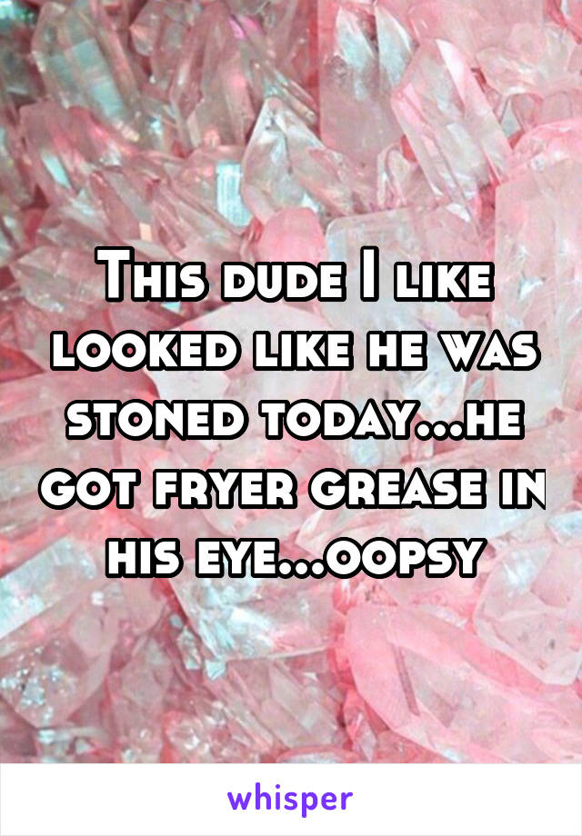 This dude I like looked like he was stoned today...he got fryer grease in his eye...oopsy