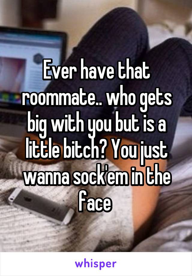 Ever have that roommate.. who gets big with you but is a little bitch? You just wanna sock'em in the face 