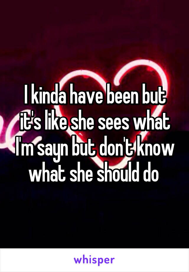 I kinda have been but it's like she sees what I'm sayn but don't know what she should do 