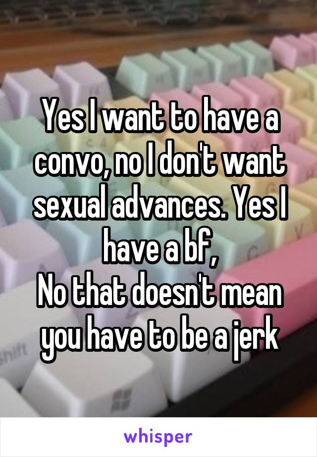 Yes I want to have a convo, no I don't want sexual advances. Yes I have a bf,
No that doesn't mean you have to be a jerk