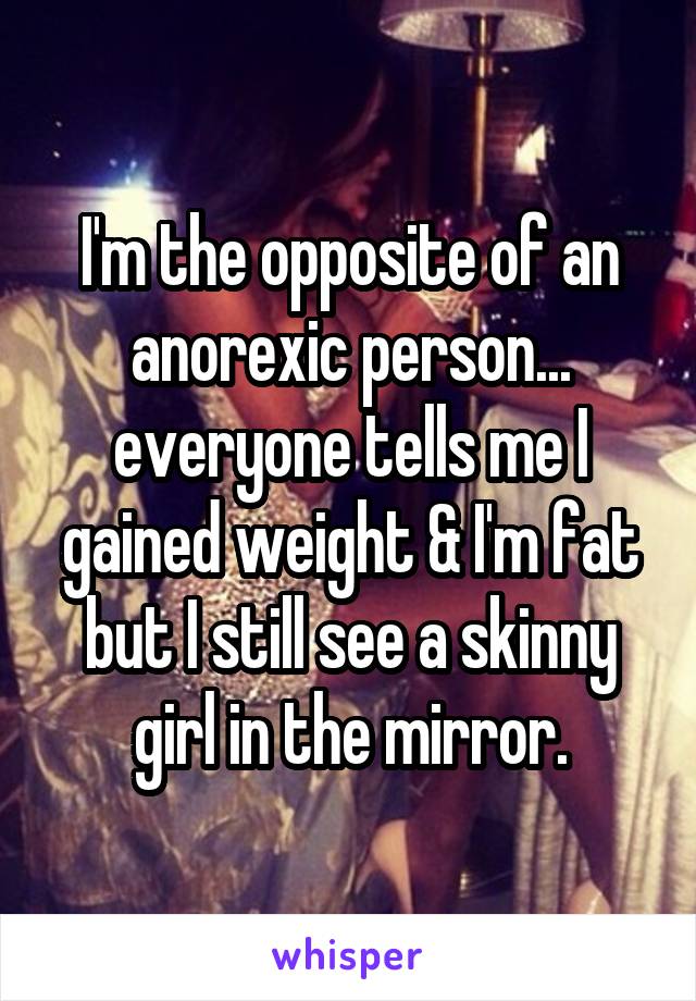 I'm the opposite of an anorexic person... everyone tells me I gained weight & I'm fat but I still see a skinny girl in the mirror.