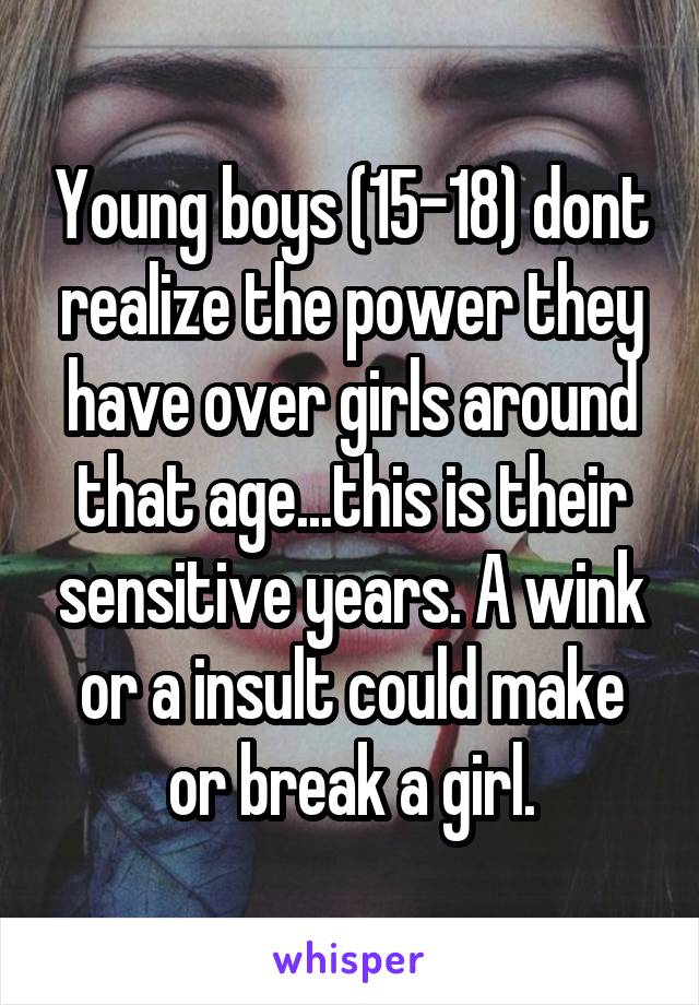 Young boys (15-18) dont realize the power they have over girls around that age...this is their sensitive years. A wink or a insult could make or break a girl.