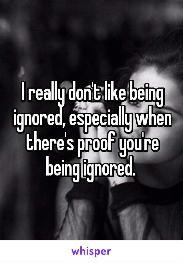 I really don't like being ignored, especially when there's proof you're being ignored. 