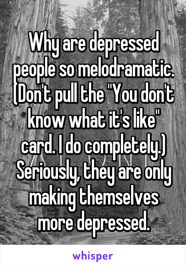 Why are depressed people so melodramatic. (Don't pull the "You don't know what it's like" card. I do completely.) Seriously, they are only making themselves more depressed.