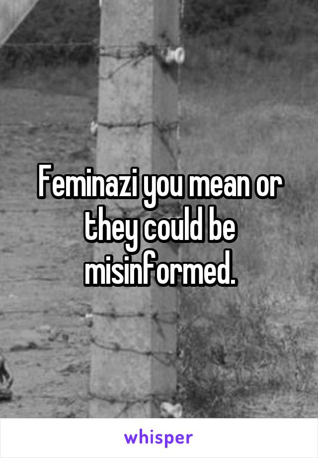 Feminazi you mean or they could be misinformed.