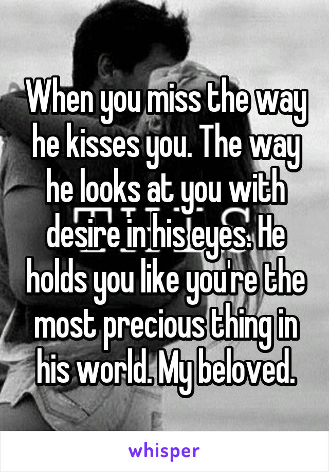 When you miss the way he kisses you. The way he looks at you with desire in his eyes. He holds you like you're the most precious thing in his world. My beloved.