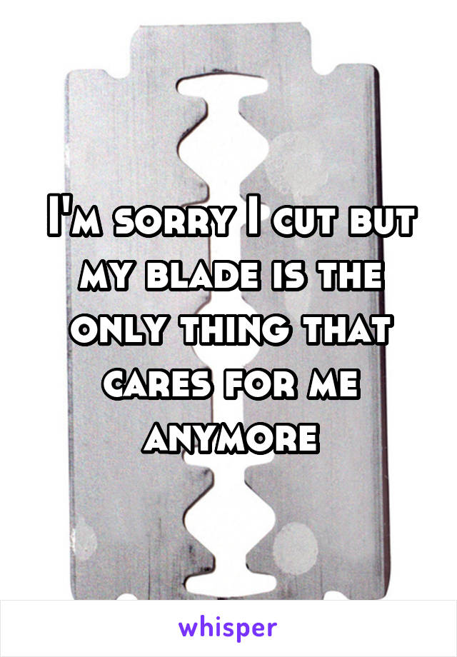 I'm sorry I cut but my blade is the only thing that cares for me anymore