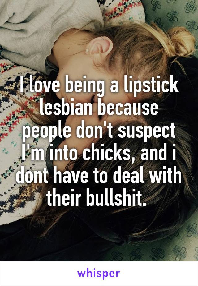 I love being a lipstick lesbian because people don't suspect I'm into chicks, and i dont have to deal with their bullshit. 