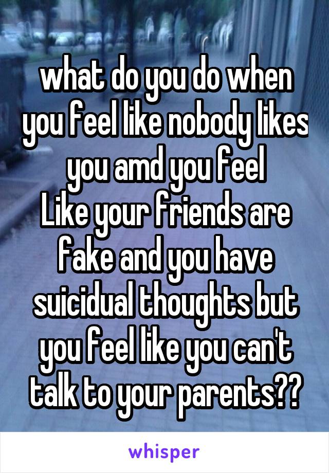 what do you do when you feel like nobody likes you amd you feel
Like your friends are fake and you have suicidual thoughts but you feel like you can't talk to your parents??