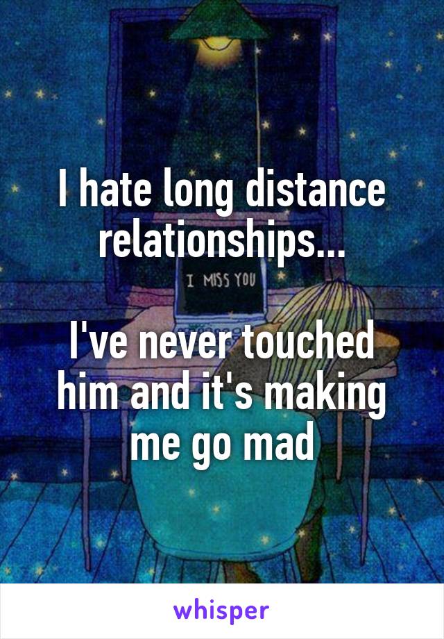 I hate long distance relationships...

I've never touched him and it's making me go mad