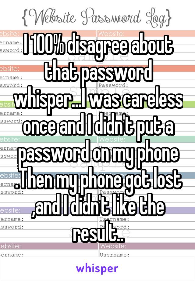 I 100% disagree about that password whisper...I was careless once and I didn't put a password on my phone .Then my phone got lost ,and I didn't like the result..