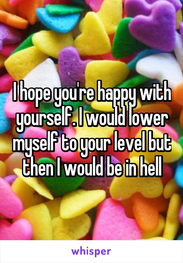 I hope you're happy with yourself. I would lower myself to your level but then I would be in hell