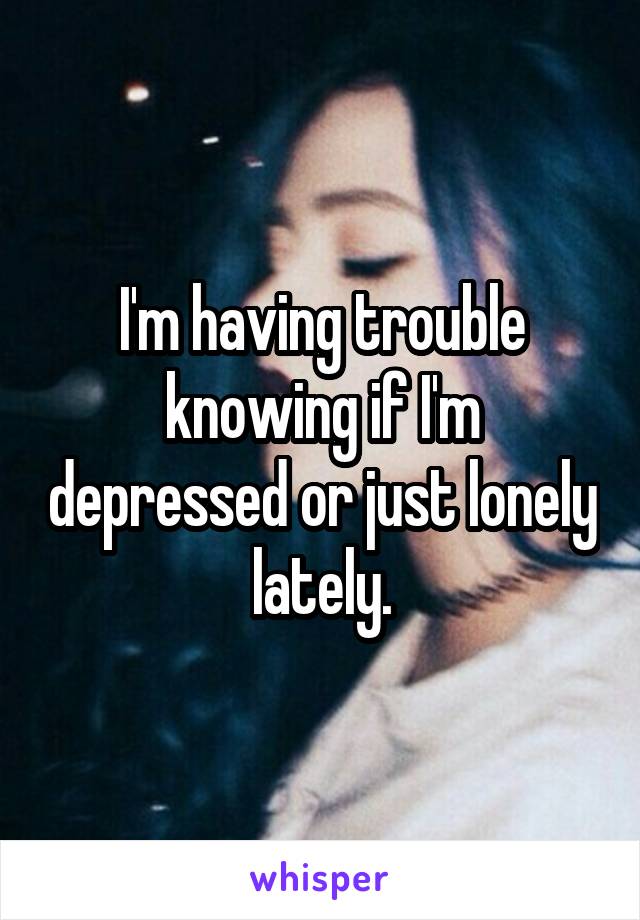 I'm having trouble knowing if I'm depressed or just lonely lately.