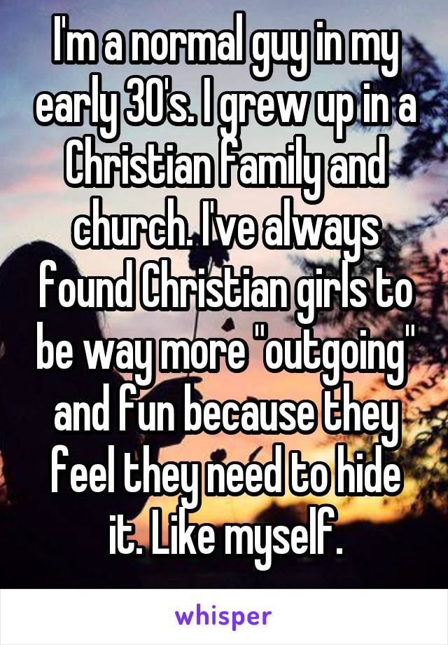 I'm a normal guy in my early 30's. I grew up in a Christian family and church. I've always found Christian girls to be way more "outgoing" and fun because they feel they need to hide it. Like myself.
