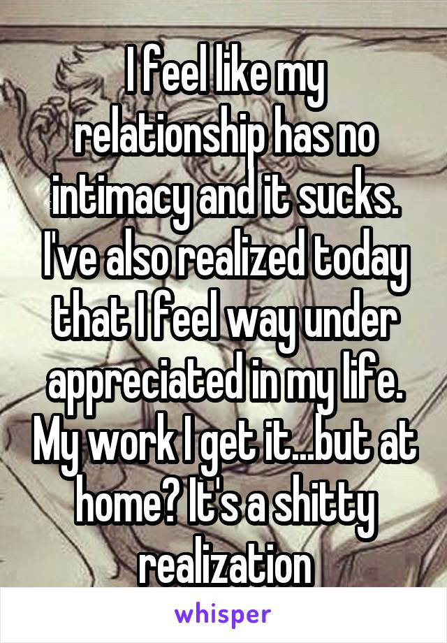 I feel like my relationship has no intimacy and it sucks. I've also realized today that I feel way under appreciated in my life. My work I get it...but at home? It's a shitty realization