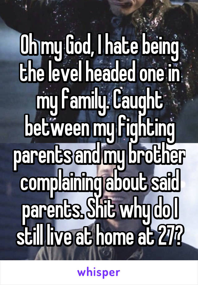 Oh my God, I hate being the level headed one in my family. Caught between my fighting parents and my brother complaining about said parents. Shit why do I still live at home at 27?