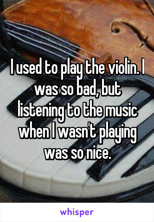 I used to play the violin. I was so bad, but listening to the music when I wasn't playing was so nice.