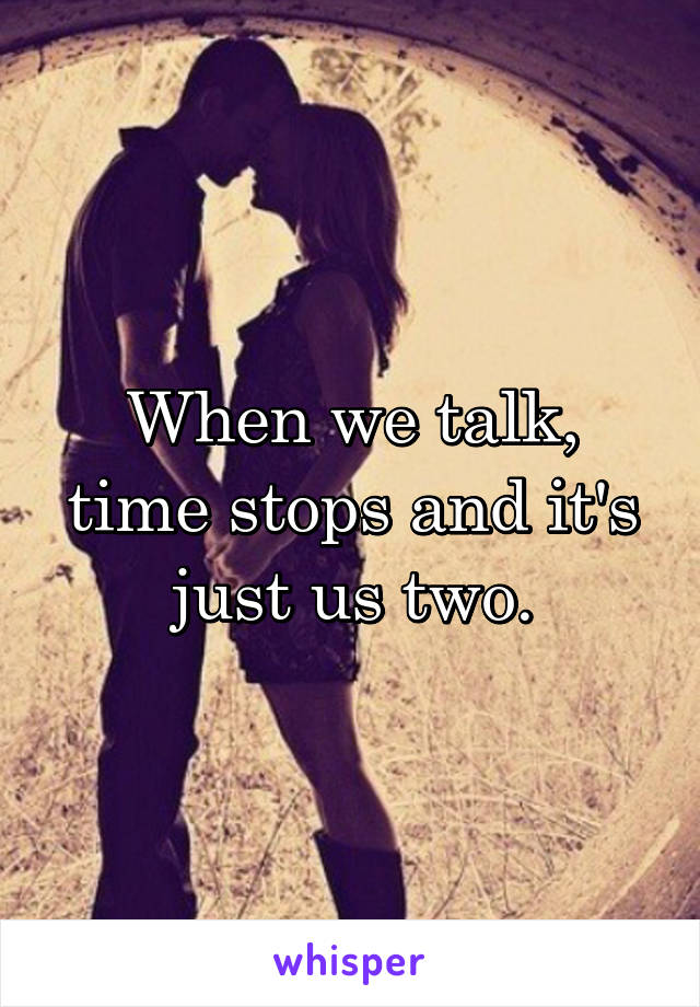 When we talk, time stops and it's just us two.