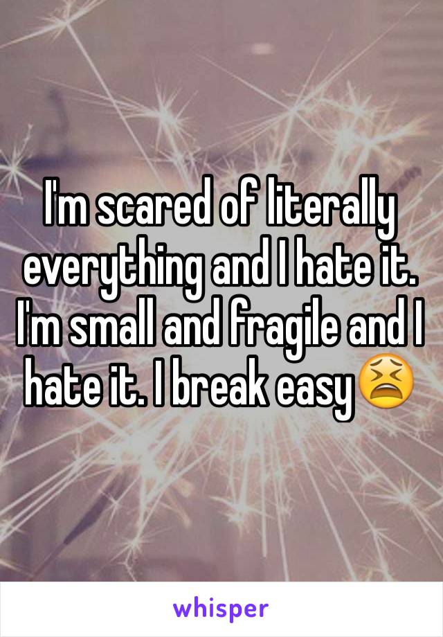 I'm scared of literally everything and I hate it. I'm small and fragile and I hate it. I break easy😫