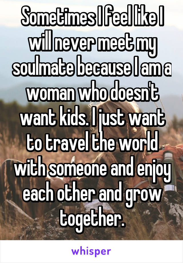 Sometimes I feel like I will never meet my soulmate because I am a woman who doesn't want kids. I just want to travel the world with someone and enjoy each other and grow together.
