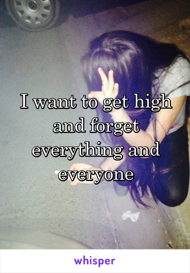 I want to get high and forget everything and everyone