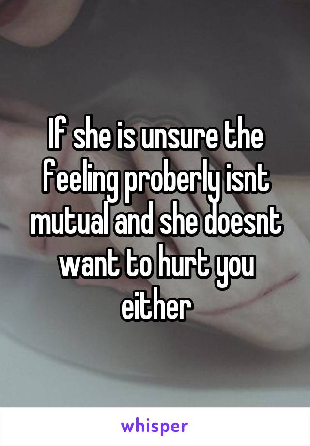 If she is unsure the feeling proberly isnt mutual and she doesnt want to hurt you either