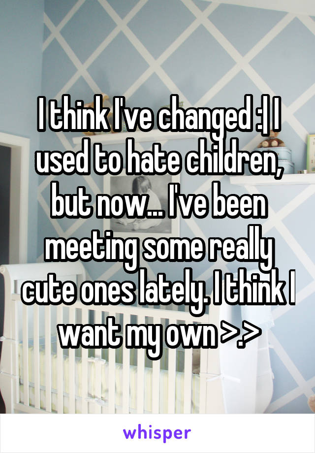 I think I've changed :| I used to hate children, but now... I've been meeting some really cute ones lately. I think I want my own >.>