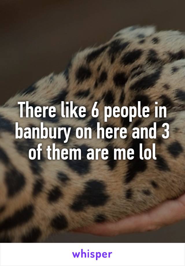 There like 6 people in banbury on here and 3 of them are me lol