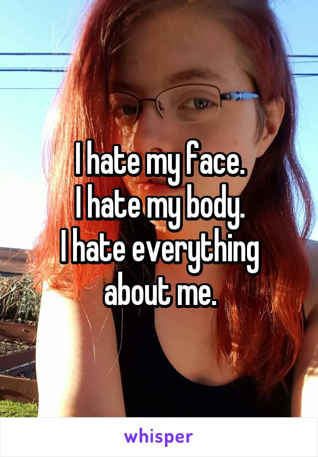 I hate my face.
I hate my body.
I hate everything about me.