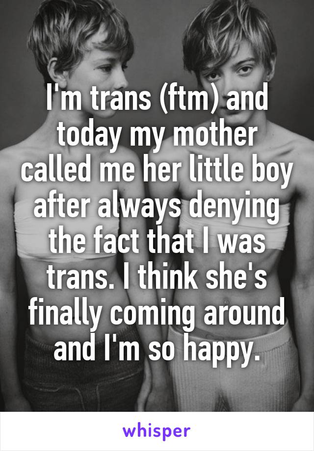 I'm trans (ftm) and today my mother called me her little boy after always denying the fact that I was trans. I think she's finally coming around and I'm so happy.